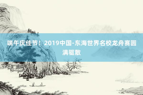 端午庆佳节!2019中国-东海世界名校龙舟赛圆满驱散