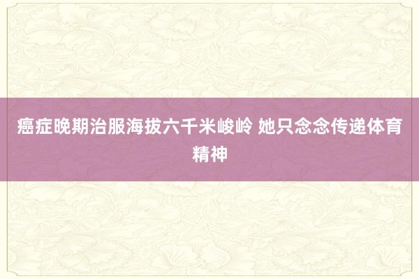 癌症晚期治服海拔六千米峻岭 她只念念传递体育精神